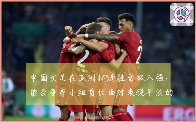中国女足在亚洲杯连胜晋级八强，能否争夺小组首位面对表现平淡的朝鲜队？