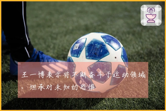 王一博表示将不断奋斗于运动领域，坦承对未知的恐惧