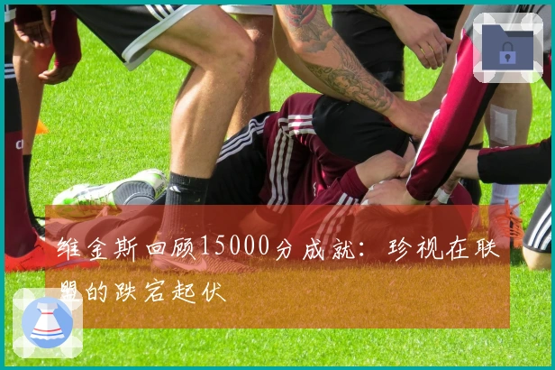 维金斯回顾15000分成就：珍视在联盟的跌宕起伏