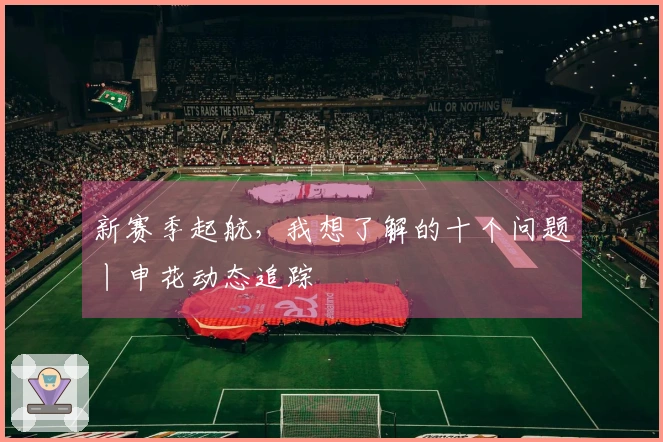 新赛季起航，我想了解的十个问题丨申花动态追踪