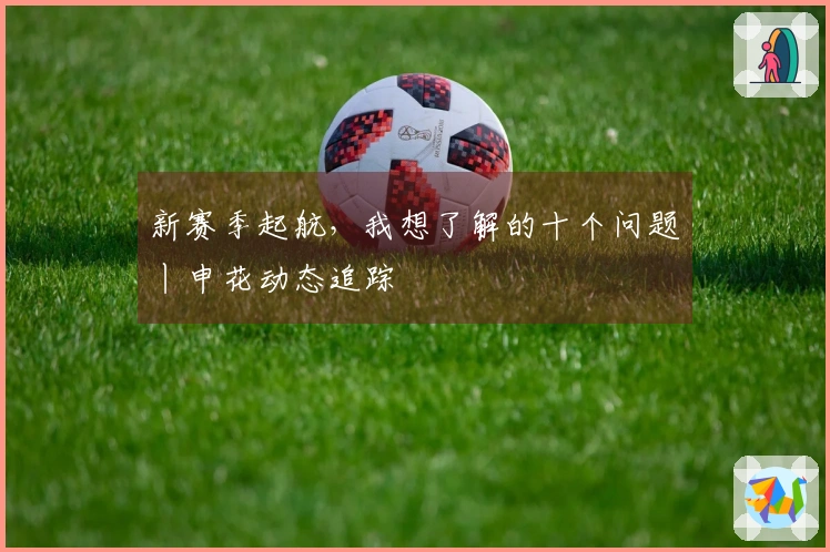 新赛季起航，我想了解的十个问题丨申花动态追踪