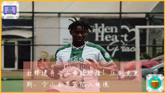杜锋遗弃之人重拾辉煌！压制克里斯，令山东男篮陷入绝境