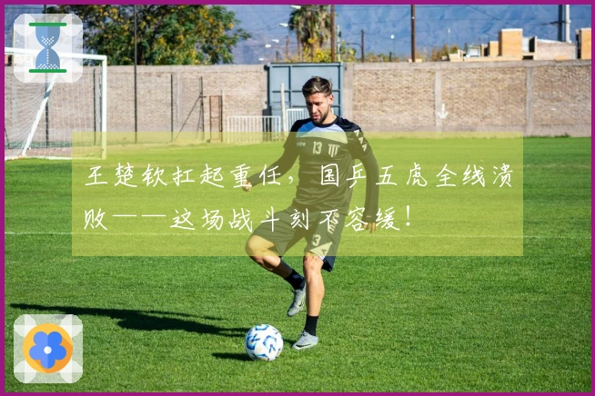王楚钦扛起重任，国乒五虎全线溃败——这场战斗刻不容缓！