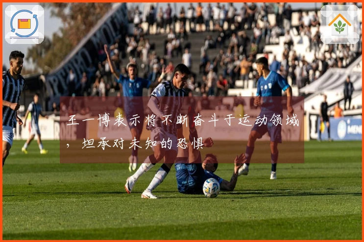 王一博表示将不断奋斗于运动领域，坦承对未知的恐惧