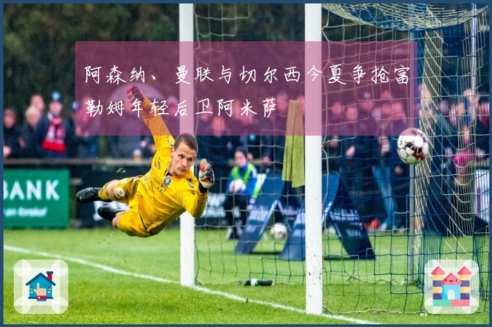 阿森纳、曼联与切尔西今夏争抢富勒姆年轻后卫阿米萨