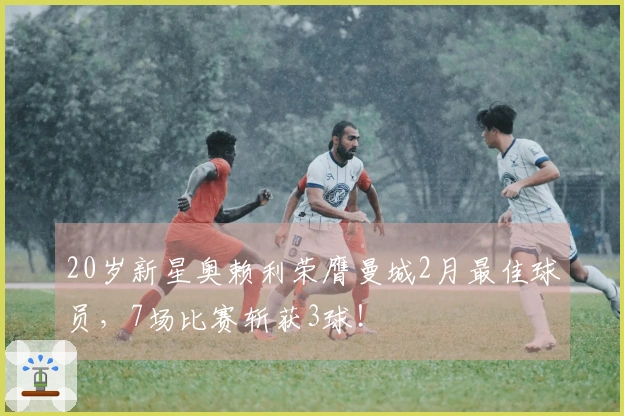 20岁新星奥赖利荣膺曼城2月最佳球员，7场比赛斩获3球！