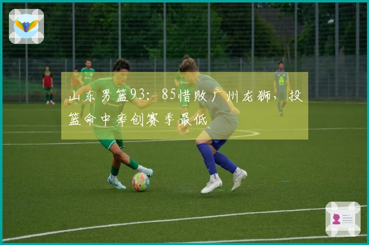 山东男篮93：85惜败广州龙狮，投篮命中率创赛季最低