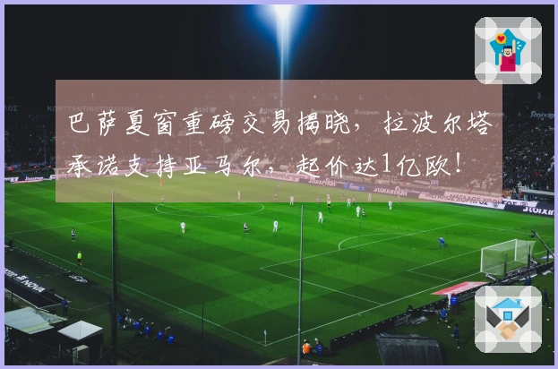 巴萨夏窗重磅交易揭晓，拉波尔塔承诺支持亚马尔，起价达1亿欧！