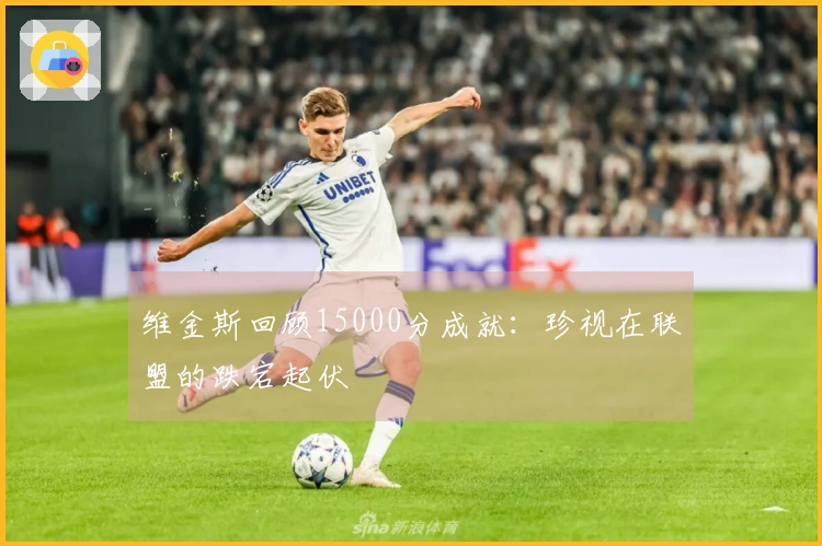 维金斯回顾15000分成就：珍视在联盟的跌宕起伏