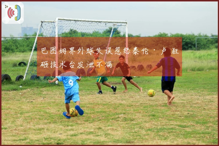 巴图姆界外球失误惹怒泰伦·卢 狂砸技术台发泄不满