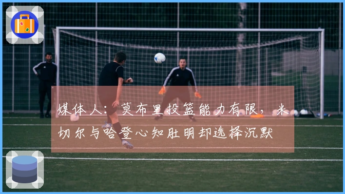 媒体人：莫布里投篮能力有限，米切尔与哈登心知肚明却选择沉默