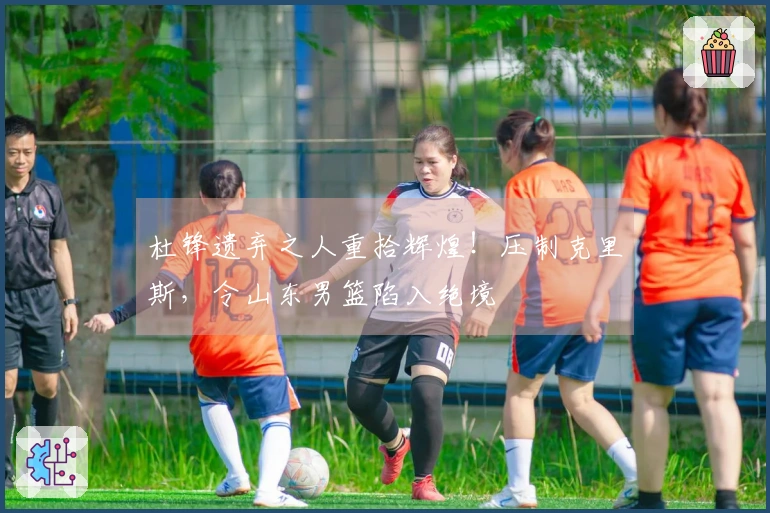 杜锋遗弃之人重拾辉煌！压制克里斯，令山东男篮陷入绝境