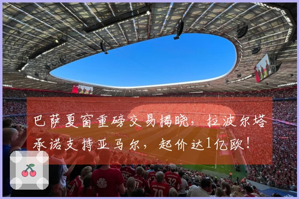 巴萨夏窗重磅交易揭晓，拉波尔塔承诺支持亚马尔，起价达1亿欧！