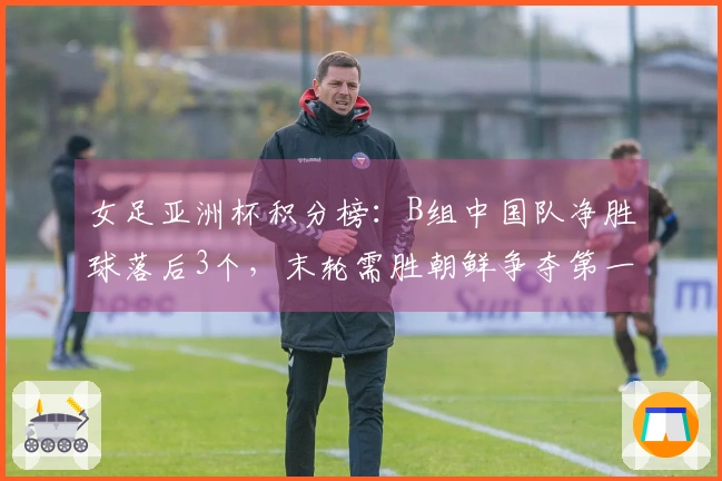 女足亚洲杯积分榜：B组中国队净胜球落后3个，末轮需胜朝鲜争夺第一