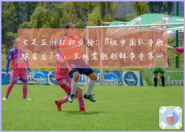 女足亚洲杯积分榜：B组中国队净胜球落后3个，末轮需胜朝鲜争夺第一