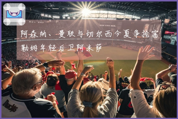 阿森纳、曼联与切尔西今夏争抢富勒姆年轻后卫阿米萨