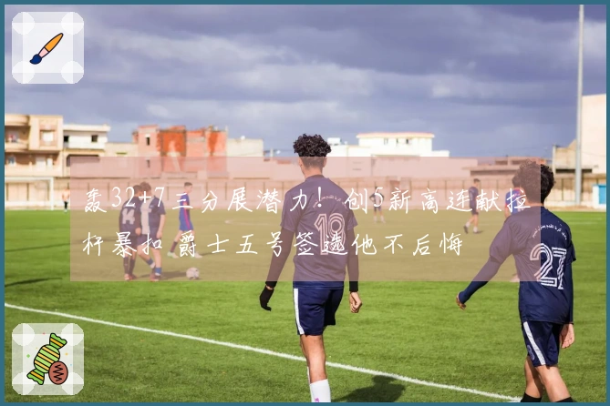 轰32+7三分展潜力！创5新高连献拉杆暴扣 爵士五号签选他不后悔