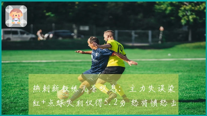 热刺新教练无奈叹息：主力失误染红+点球失利仅得5.2分 怒将愤怒击水瓶反抗