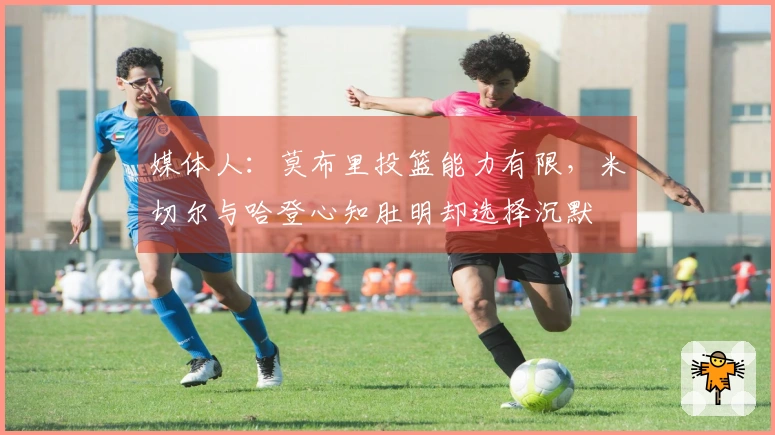 媒体人：莫布里投篮能力有限，米切尔与哈登心知肚明却选择沉默